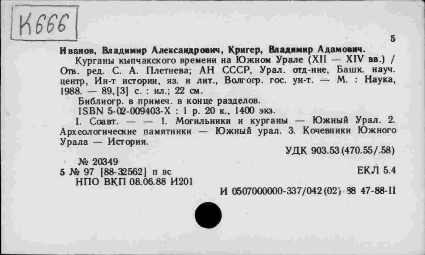 ﻿KW
Иванов, Владимир Александрович, Кригер, Владимир Адамович.
Курганы кыпчакского времени на Южном Урале (XII — XIV вв.) / Отв. ред. С. А. Плетнева; АН СССР, Урал, отд-ние, Башк. науч, центр, Ин-т истории, яз. и лит., Волгогр. гос. ун-т. — М. : Наука, 1988. — 89,(3] с. : ил.; 22 см.
Библиогр. в примем, в конце разделов.
ISBN 5-02-009403-Х : 1 р. 20 к., 1400 экз.
I. Соавт. — — 1. Могильники и курганы — Южный Урал. 2. Археологические памятники — Южный урал. 3. Кочевники Южного Урала — История.
УДК 903.53 (470.55/.58) № 20349
5 № 97 [88-32562] п вс	ЕКЛ 5.4
НПО ВКП 08.06.88 И201
И 0507000000-337/042(02', 88 47-88-11